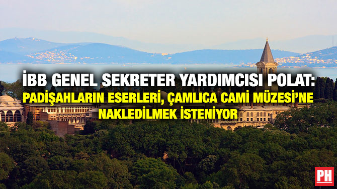 İBB Genel Sekreter Yardımcısı Polat: Padişahların Eşsiz Eserleri, Çamlıca Cami Müzesi’ne Nakledilmek İsteniyor