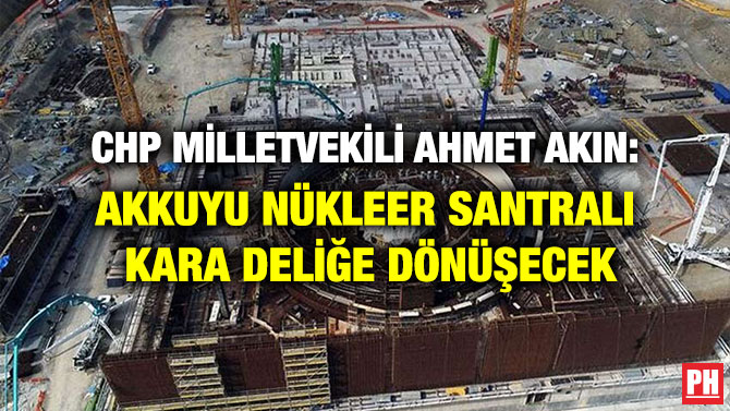 CHP Milletvekili Ahmet Akın: Akkuyu Nükleer Santralı Kara deliğe Dönüşecek