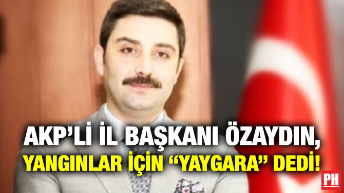 AKP’li İl Başkanı Özaydın, Yangınlar için “Yaygara” Dedi!