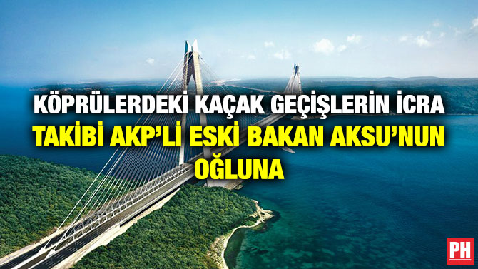 Köprülerdeki Kaçak Geçişlerin İcra Takibi AKP’li Eski Bakan Aksu’nun Oğluna