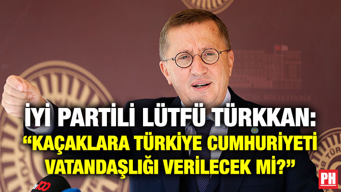 İYİ Partili Lütfü Türkkan: “Kaçaklara Türkiye Cumhuriyeti Vatandaşlığı Verilecek mi?”