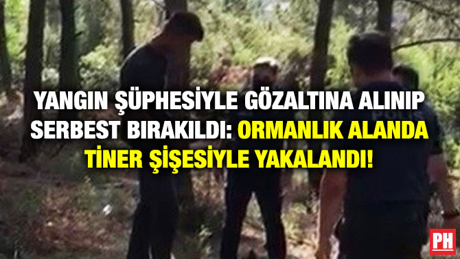 Yangın Şüphesiyle Gözaltına Alınıp Serbest Bırakıldı: Ormanlık Alanda Tiner Şişesiyle Yakalandı!