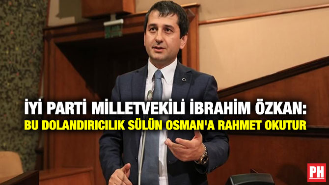 İYİ Parti MilletVekili İbrahim Özkan: Bu Dolandırıcılık Sülün Osman’a  Rahmet Okutur