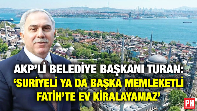 AKP’li Belediye Başkanı Turan: ‘Suriyeli ya da Başka Memleketli Fatih’te Ev Kiralayamaz’