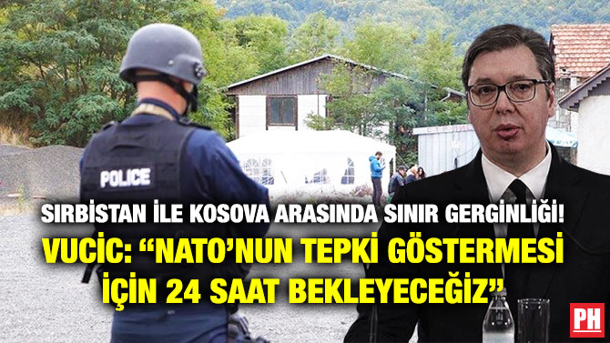 Sırbistan ile Kosova Arasında Sınır Gerginliği!’ Vucic: “NATO’nun Tepki Göstermesi için 24 Saat Bekleyeceğiz”