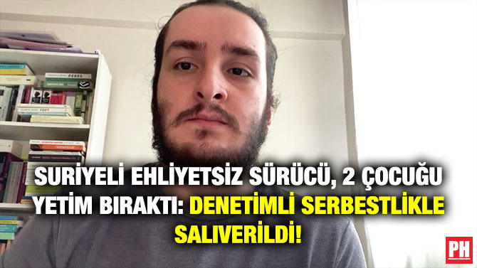 Suriyeli Ehliyetsiz Sürücü, 2 Çocuğu Yetim Bıraktı: Denetimli Serbestlikle Salıverildi!