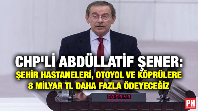 CHP’li Abdüllatif Şener: Şehir Hastaneleri, Otoyol ve Köprülere 8 Milyar TL Daha Fazla Ödeyeceğiz