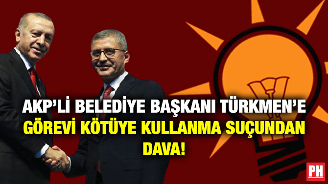 AKP’li Belediye Başkanı Türkmen’e Görevi Kötüye Kullanma Suçundan Dava!