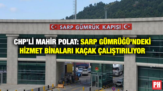 CHP’li Mahir Polat: Sarp Gümrüğü’ndeki Hizmet Binaları Kaçak Çalıştırılıyor