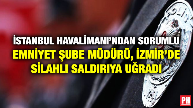 İstanbul Havalimanı’ndan Sorumlu Emniyet Şube Müdürü, İzmir’de Silahlı Saldırıya Uğradı