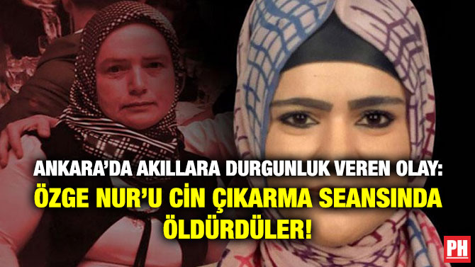 Ankara’da Akıllara Durgunluk Veren Olay: Özge Nur’u Cin Çıkarma Seansında Öldürdüler!