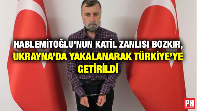 Hablemitoğlu’nun Katil Zanlısı Bozkır, Ukrayna’da Yakalanarak Türkiye’ye Getirildi
