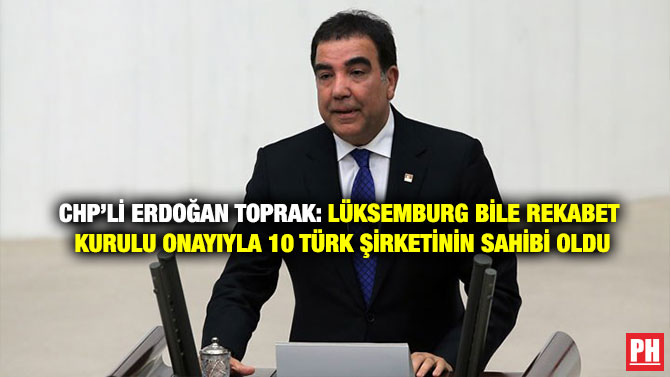 CHP’li Erdoğan Toprak: Lüksemburg Bile Rekabet Kurulu Onayıyla 10 Türk Şirketinin Sahibi Oldu