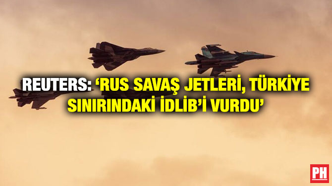 Reuters: ‘Rus Savaş Jetleri, Türkiye Sınırındaki İdlib’i Vurdu’