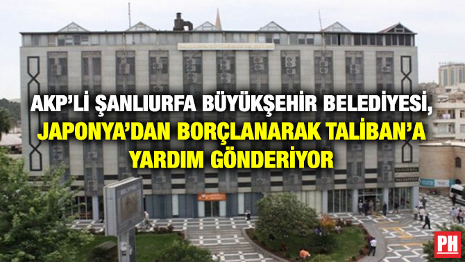 AKP’li Şanlıurfa Büyükşehir Belediyesi, Japonya’dan Borçlanarak Taliban’a Yardım Gönderiyor