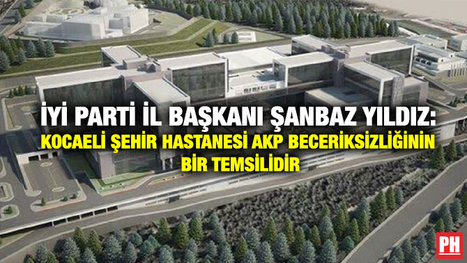İYİ Parti İl Başkanı Şanbaz Yıldız: Kocaeli Şehir Hastanesi AKP Beceriksizliğinin Bir Temsilidir