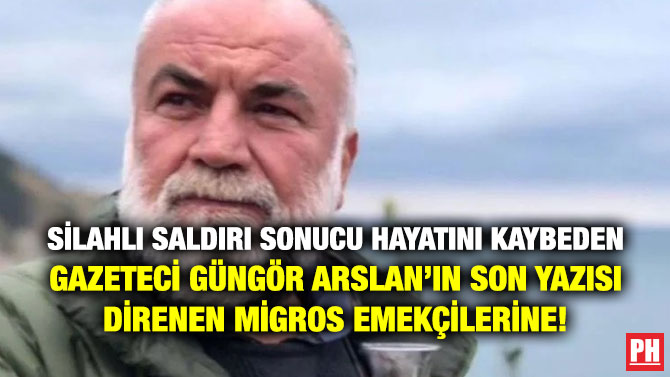 Silahlı Saldırı Sonucu Hayatını Kaybeden Gazeteci Güngör Arslan’ın Son Yazısı Direnen Migros Emekçilerine!