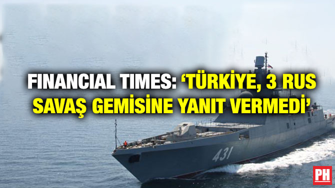 Financial Times: ‘Türkiye, 3 Rus Savaş Gemisine Yanıt Vermedi’