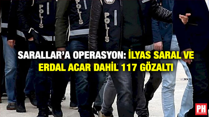 Sarallar’a Operasyon: İlyas Saral ve Erdal Acar Dahil 117 Gözaltı