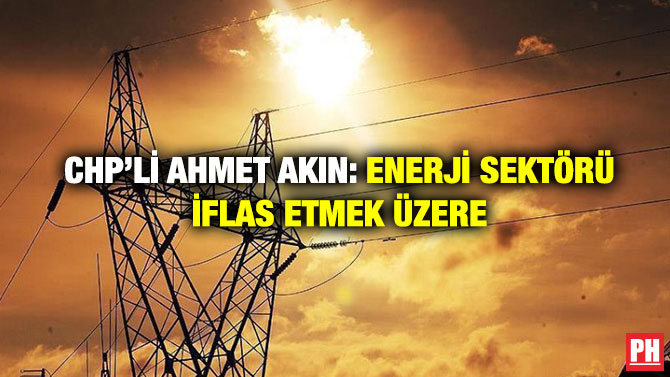 CHP’li Ahmet Akın: Enerji Sektörü İflas Etmek Üzere