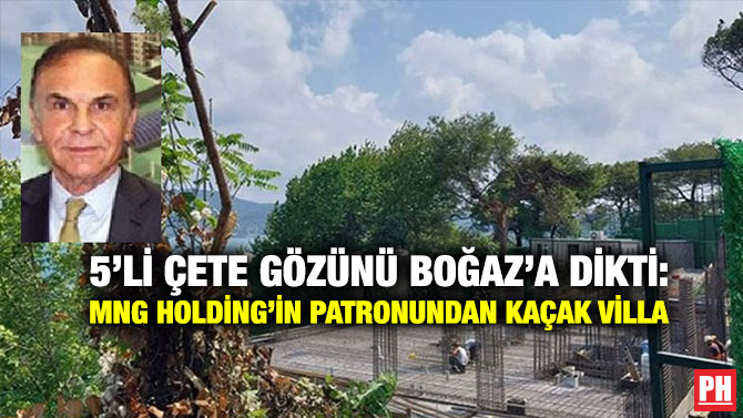 5’li Çete Gözünü Boğaz’a dikti: MNG Holding’in Patronundan Kaçak Villa