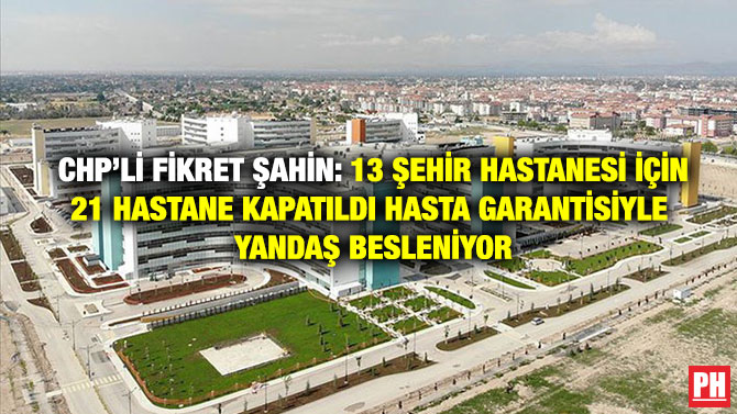 CHP’li Fikret Şahin: 13 Şehir Hastanesi İçin 21 Hastane Kapatıldı Hasta Garantisiyle Yandaş Besleniyor