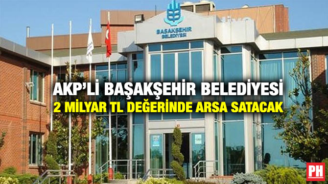 AKP’li Başakşehir Belediyesi 2 Milyar TL Değerinde Arsa Satacak