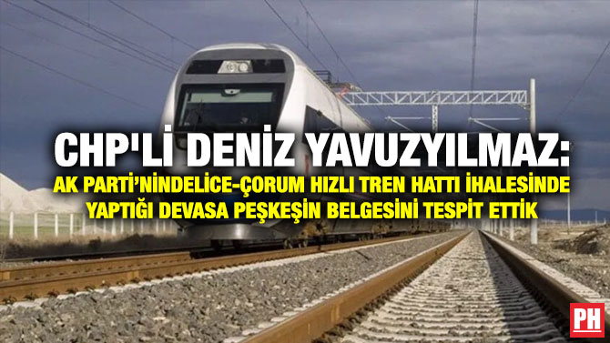 CHP’li Deniz Yavuzyılmaz: AK Parti’nin  Delice-Çorum Hızlı Tren Hattı İhalesinde Yaptığı Devasa Peşkeşin Belgesini Tespit Ettik